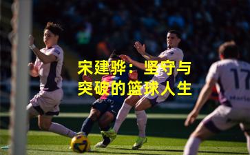 宋建骅：坚守与突破的篮球人生