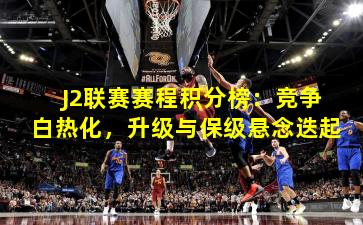 J2联赛赛程积分榜：竞争白热化，升级与保级悬念迭起