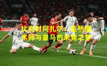 比利时阿扎尔：蓝桥魔术师与皇马的未竟之梦