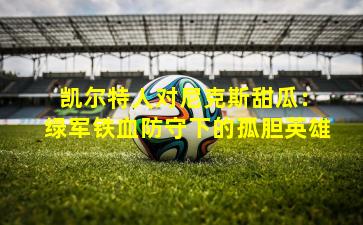  凯尔特人对尼克斯甜瓜：绿军铁血防守下的孤胆英雄