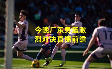 今晚广东男篮激烈对决直播前瞻