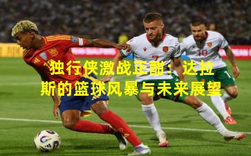 独行侠激战正酣：达拉斯的篮球风暴与未来展望