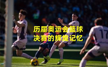 历届奥运会篮球决赛的辉煌记忆