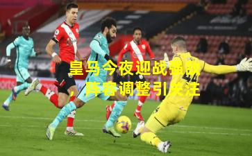 皇马今夜迎战强敌，阵容调整引关注