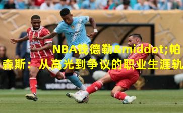 NBA钱德勒·帕森斯：从高光到争议的职业生涯轨迹