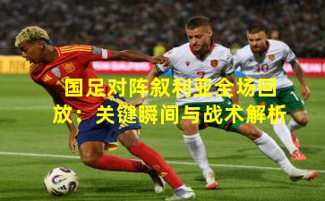 国足对阵叙利亚全场回放：关键瞬间与战术解析