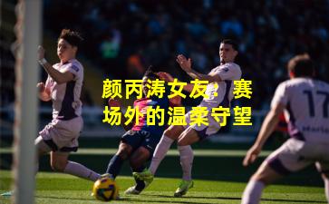 颜丙涛女友：赛场外的温柔守望